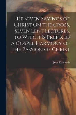 The Seven Sayings of Christ On the Cross, Seven Lent Lectures, to Which Is Prefixed a Gospel Harmony of the Passion of Christ - John Edmunds - cover