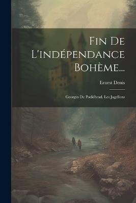 Fin De L'indépendance Bohème...: Georges De Podiébrad. Les Jagellons - Ernest Denis - cover