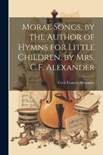 Moral Songs, by the Author of Hymns for Little Children. by Mrs. C.F. Alexander