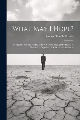 What May I Hope?: An Inquiry Into the Sources and Reasonableness of the Hopes of Humanity, Especially the Social and Religious - George Trumbull Ladd - cover
