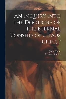 An Inquiry Into the Doctrine of the Eternal Sonship of ... Jesus Christ - Jesus Christ,Richard Treffry - cover