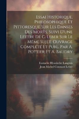 Essai Historique, Philosophique Et Pittoresque Sur Les Danses Des Morts, Suivi D'une Lettre De C. Leber Sur Le Même Sujet. Ouvrage Complété Et Publ. Par A. Pottier Et A. Baudry - Jean Michel Constant Leber,Eustache Hyacinthe Langlois - cover