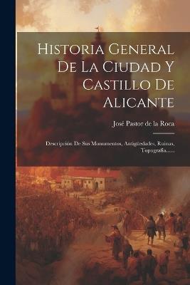 Historia General De La Ciudad Y Castillo De Alicante: Descripción De Sus Monumentos, Antigüedades, Ruinas, Topografía...... - cover
