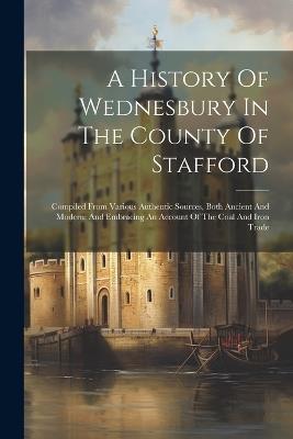 A History Of Wednesbury In The County Of Stafford: Compiled From Various Authentic Sources, Both Ancient And Modern: And Embracing An Account Of The Coal And Iron Trade - Anonymous - cover