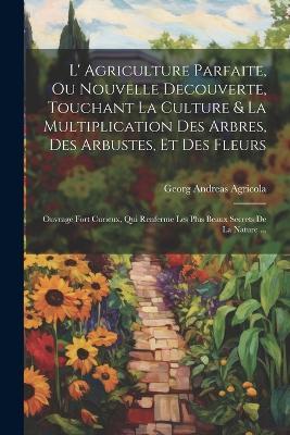L' Agriculture Parfaite, Ou Nouvelle Decouverte, Touchant La Culture & La Multiplication Des Arbres, Des Arbustes, Et Des Fleurs: Ouvrage Fort Curieux, Qui Renferme Les Plus Beaux Secrets De La Nature ... - Georg Andreas Agricola - cover