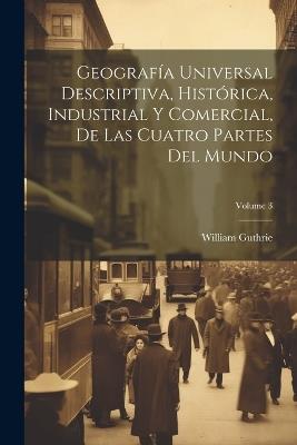 Geografía Universal Descriptiva, Histórica, Industrial Y Comercial, De Las Cuatro Partes Del Mundo; Volume 3 - William Guthrie - cover