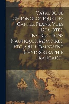 Catalogue Chronologique Des Cartes, Plans, Vues De Côtes, Instructions Nautiques, Mémoires, Etc., Qui Composent L'hydrographie Française... - Anonymous - cover