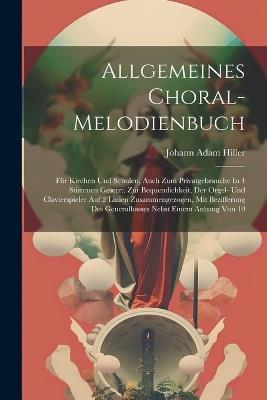 Allgemeines Choral-melodienbuch: Für Kirchen Und Schulen, Auch Zum Privatgebrauche In 4 Stimmen Gesetzt, Zur Bequemlichkeit, Der Orgel- Und Clavierspieler Auf 2 Linien Zusammengezogen, Mit Bezifferung Des Generalbasses Nebst Einem Anhang Von 10 - Johann Adam Hiller - cover