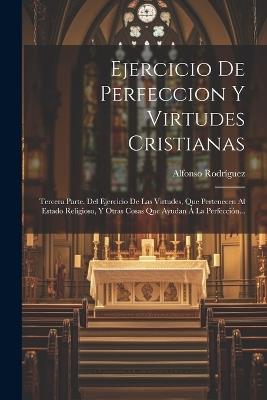 Ejercicio De Perfeccion Y Virtudes Cristianas: Tercera Parte. Del Ejercicio De Las Virtudes, Que Pertenecen Al Estado Religioso, Y Otras Cosas Que Ayudan Á La Perfección... - Alfonso Rodríguez - cover