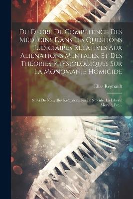 Du Degré De Compétence Des Médecins Dans Les Questions Judiciaires Relatives Aux Aliénations Mentales, Et Des Théories Physiologiques Sur La Monomanie Homicide: Suivi De Nouvelles Réflexions Sur Le Suicide, La Liberté Morale, Etc... - Élias Regnault - cover