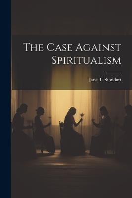 The Case Against Spiritualism - Jane T Stoddart - cover
