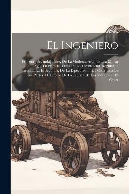 El Ingeniero: Primera[-Segunda] Parte, De La Moderna Architectura Militar ... Que La Primero Trata De La Fortificacion Regular, Y Irregular ... El Segundo, De La Especulacion De Cada Una De Sus Partes. El Tercero De La Fabrica De Las Murallas ... El Quatr - Anonymous - cover