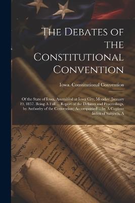 The Debates of the Constitutional Convention; of the State of Iowa, Assembled at Iowa City, Monday, January 19, 1857. Being A Full ... Report of the Debates and Proceedings, by Authority of the Convention; Accompanied ... by A Copious Index of Subjects, A - 1857 Iowa Constitutional Convention - cover