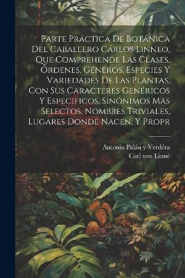 Parte práctica de botánica del caballero Cárlos Linneo, que comprehende las clases, órdenes, géneros, especies y variedades de las plantas, con sus caracteres genéricos y especificos, sinónimos mas selectos, nombres triviales, lugares donde nacen, y propr - Carl Von Linné,Antonio Paláu Y Verdéra - cover
