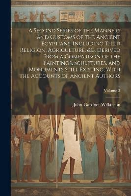 A Second Series of the Manners and Customs of the Ancient Egyptians, Including Their Religion, Agriculture, &c. Derived From a Comparison of the Paintings, Sculptures, and Monuments Still Existing, With the Accounts of Ancient Authors; Volume 3 - John Gardner Wilkinson - cover