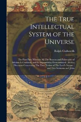 The True Intellectual System of the Universe: The First Part; Wherein all The Reason and Philosophy of Atheism is Confuted, and its Impossibility Demonstrated; With a Discourse Concerning The True Notion of The Lord's Supper; and two Sermons on I John - Ralph Cudworth - cover