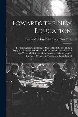 Towards the new Education; the Case Against Autocracy in our Public Schools ( Being a Reply to a Pamphlet Issued by the Schoolmasters' Association of New York and Vicinity and the American Defense Society, Entitled, " Unpatriotic Teaching in Public School - cover