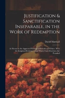 Justification & Sanctification Inseparable, in the Work of Redemption: As Shown by the Approved Writings of Friends and Others. With the Scriptural Evidence Upon Which Their Doctrines Are Founded - David Marshall - cover