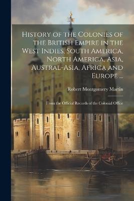 History of the Colonies of the British Empire in the West Indies, South America, North America, Asia, Austral-Asia, Africa and Europe ...: From the Official Records of the Colonial Office - Robert Montgomery Martin - cover