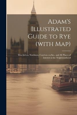 Adam's Illustrated Guide to Rye (with map): Winchelsea, Northiam, Camben-on-Sea, and all Places of Interest in the Neighbourhood - Anonymous - cover