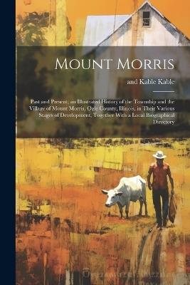 Mount Morris: Past and Present; an Illustrated History of the Township and the Village of Mount Morris, Ogle County, Illinois, in Their Various Stages of Development, Together With a Local Biographical Directory - And Kable Kable - cover