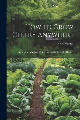 How to Grow Celery Anywhere: Giving the Principles Which Govern the Growth of Celery - Peter J Schuur - cover