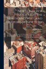 New London, a Seaport for the North and West, and Outport of New York: Its Great Commercial Advantages, Convenient, Ample and Cheap Wharf Room, Manufacturing Facilities, Abundant Supply of Pure Water, Healthfulness, &c.