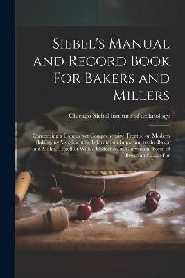 Siebel's Manual and Record Book For Bakers and Millers; Comprising a Concise yet Comprehensive Treatise on Modern Baking, as Also Scientific Information Important to the Baker and Miller, Together With a Collection in Convenient Form of Bread and Cake For - cover