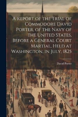 A Report of the Trial of Commodore David Porter, of the Navy of the United States, Before a General Court Martial, Held at Washington, in July, 1825 - David Porter - cover
