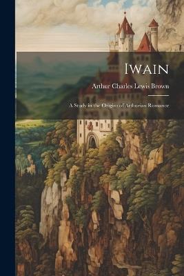 Iwain; a Study in the Origins of Arthurian Romance - Arthur Charles Lewis Brown - cover