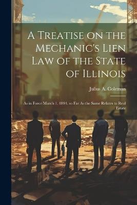 A Treatise on the Mechanic's Lien law of the State of Illinois: As in Force March 1, 1894, so far As the Same Relates to Real Estate - Julius a B 1849 Coleman - cover