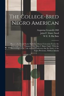 The College-bred Negro American: Report of a Social Study Made by Atlanta University Under the Patronage of the Trustees of the John F. Slater Fund: With the Proceedings of the 15th Annual Conference for the Study of the Negro Problems, Held at Atlanta - John F Slater Fund,W E B 1868-1963 Du Bois,Augustus Granville Dill - cover