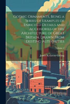 Gothic Ornaments, Being a Series of Examples of Enriched Details and Accessories of the Architecture of Great Britain. Drawn From Existing Authorities; Volume 2 - James Kellaway Colling - cover