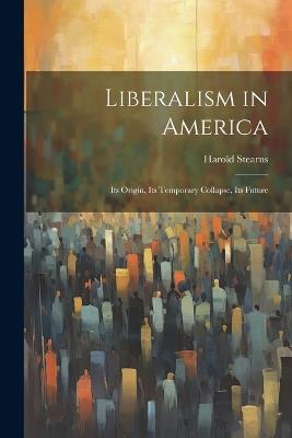 Liberalism in America; its Origin, its Temporary Collapse, its Future - Harold Stearns - cover