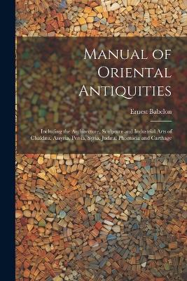 Manual of Oriental Antiquities; Including the Architecture, Sculpture and Industrial Arts of Chaldæa, Assyria, Persia, Syria, Judæa, Phoenicia and Carthage - Ernest Babelon - cover