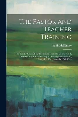 The Pastor and Teacher Training; the Sunday School Board Seminary Lectures, Course no. 4, Delivered at the Southern Baptist Theological Seminary, Louisville, Ky., December 5-9, 1904 - A H 1858-1941 McKinney - cover