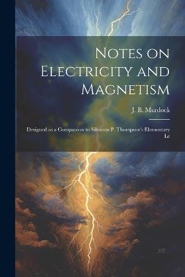 Notes on Electricity and Magnetism: Designed as a Companion to Silvanus P. Thompson's Elementary Le - J B Murdock - cover