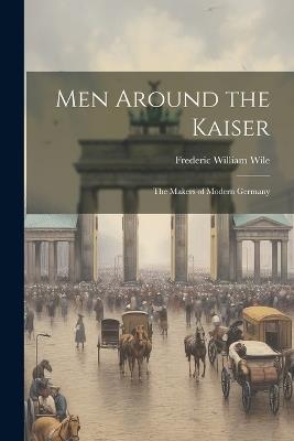 Men Around the Kaiser; the Makers of Modern Germany - Frederic William Wile - cover
