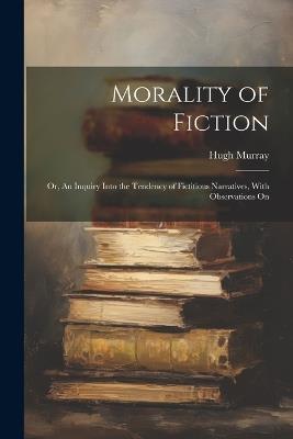 Morality of Fiction: Or, An Inquiry Into the Tendency of Fictitious Narratives, With Observations On - Hugh Murray - cover