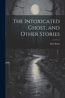 The Intoxicated Ghost, and Other Stories - Arlo Bates - cover