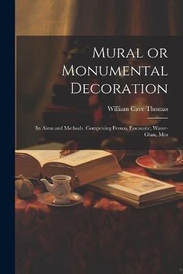 Mural or Monumental Decoration: Its Aims and Methods. Comprising Fresco, Encaustic, Water-glass, Mos - William Cave Thomas - cover
