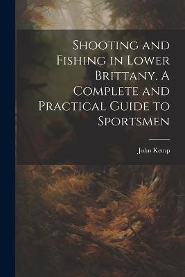 Shooting and Fishing in Lower Brittany. A Complete and Practical Guide to Sportsmen - John Kemp - cover