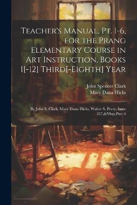Teacher's Manual, Pt. 1-6, for the Prang Elementary Course in Art Instruction, Books 1[-12] Third[-Eighth] Year: By John S. Clark, Mary Dana Hicks, Walter S. Perry, Issue 357, Part 6 - John Spencer Clark,Mary Dana Hicks - cover