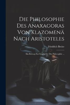 Die Philosophie Des Anaxagoras Von Klazomenä Nach Aristoteles: Ein Beitrag Zur Geschichte Der Philosophie ... - Friedrich Breier - cover