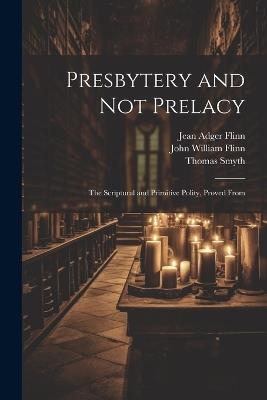 Presbytery and not Prelacy: The Scriptural and Primitive Polity, Proved From - Thomas Smyth,John William Flinn,Jean Adger Flinn - cover
