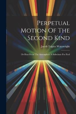 Perpetual Motion Of The Second Kind: Or Heat From The Atmosphere A Substitute For Fuel - Jacob Tripler Wainwright - cover