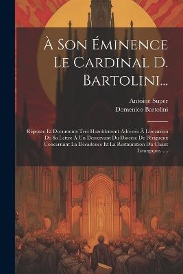 À Son Éminence Le Cardinal D. Bartolini...: Réponse Et Documents Très Humblement Adressés À L'occasion De Sa Lettre À Un Desservant Du Diocèse De Périgueux Concernant La Décadence Et La Restauration Du Chant Liturgique...... - Antoine Super - cover