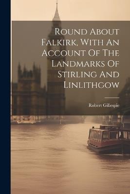 Round About Falkirk, With An Account Of The Landmarks Of Stirling And Linlithgow - Robert Gillespie - cover