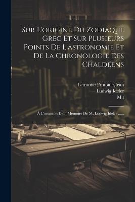 Sur L'origine Du Zodiaque Grec Et Sur Plusieurs Points De L'astronomie Et De La Chronologie Des Chaldéens: À L'occasion D'un Mémoire De M. Ludwig Ideler ...... - Letronne (Antoine-Jean,M ),Ludwig Ideler - cover
