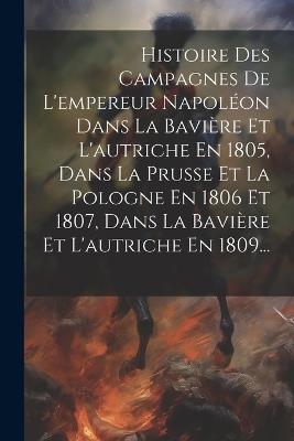 Histoire Des Campagnes De L'empereur Napoléon Dans La Bavière Et L'autriche En 1805, Dans La Prusse Et La Pologne En 1806 Et 1807, Dans La Bavière Et L'autriche En 1809... - Anonymous - cover